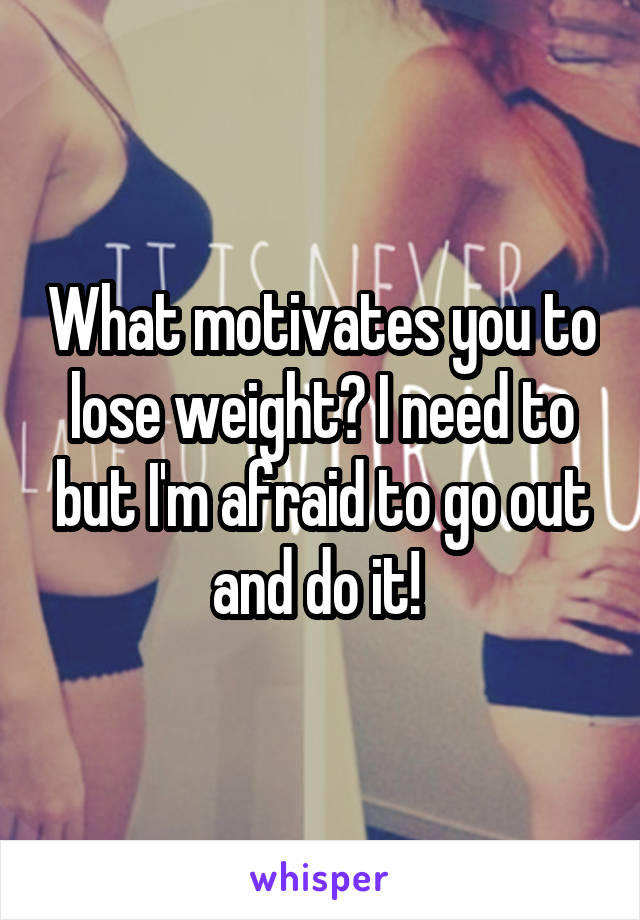 What motivates you to lose weight? I need to but I'm afraid to go out and do it! 