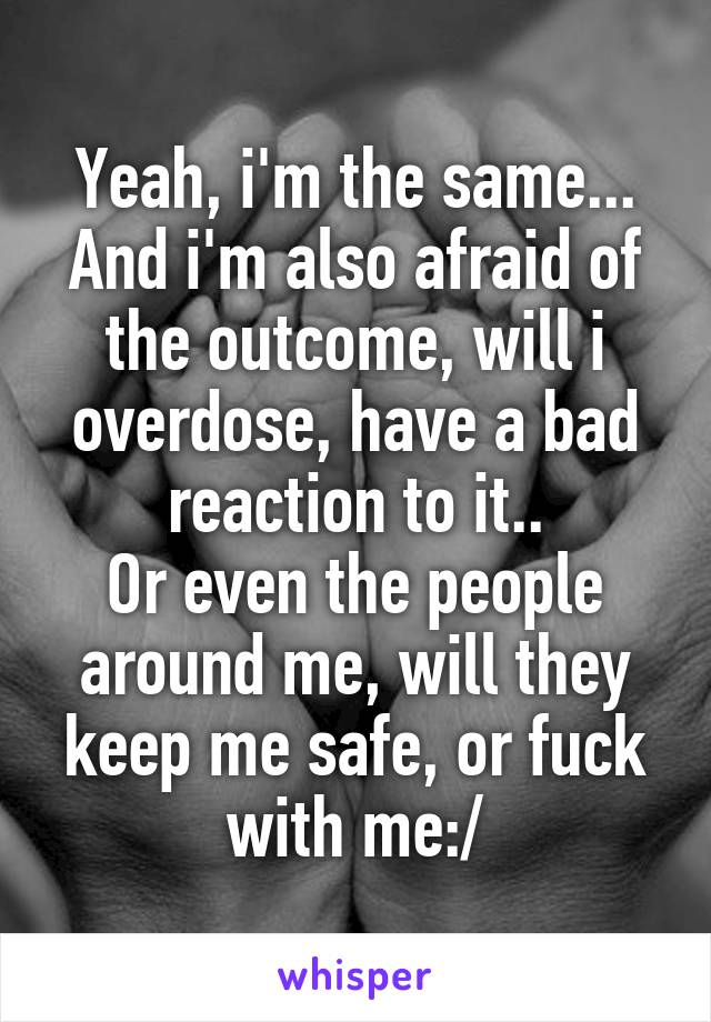 Yeah, i'm the same... And i'm also afraid of the outcome, will i overdose, have a bad reaction to it..
Or even the people around me, will they keep me safe, or fuck with me:/