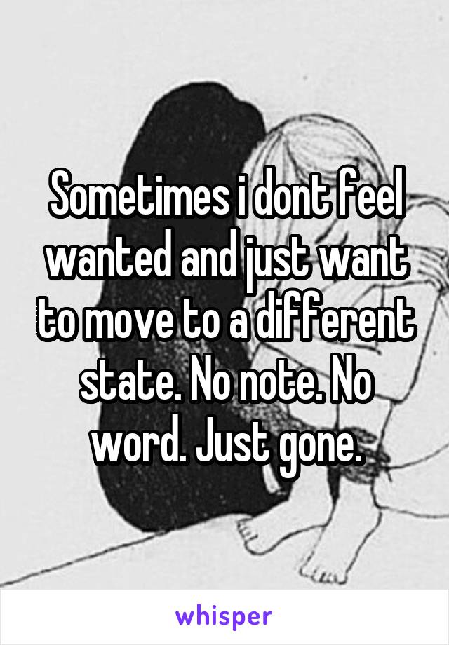 Sometimes i dont feel wanted and just want to move to a different state. No note. No word. Just gone.