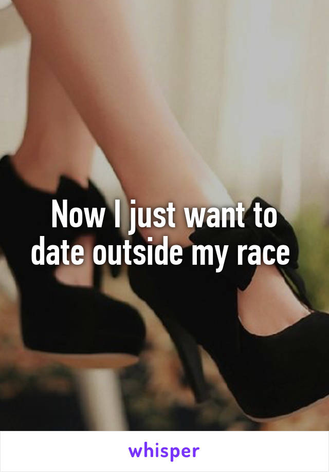 Now I just want to date outside my race 