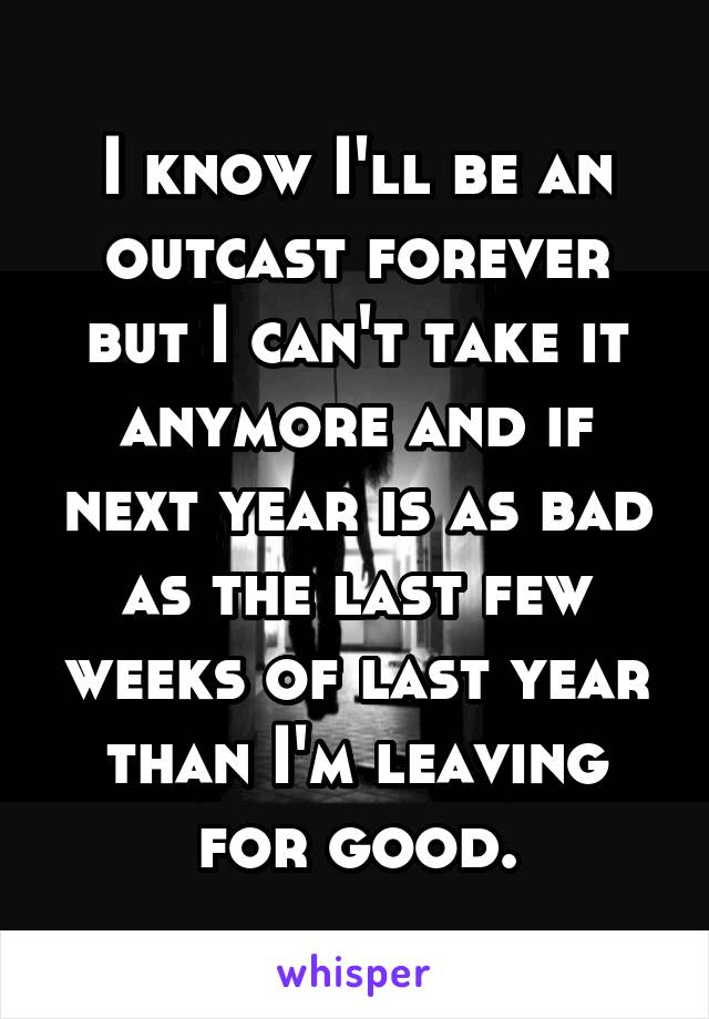 I know I'll be an outcast forever but I can't take it anymore and if next year is as bad as the last few weeks of last year than I'm leaving for good.