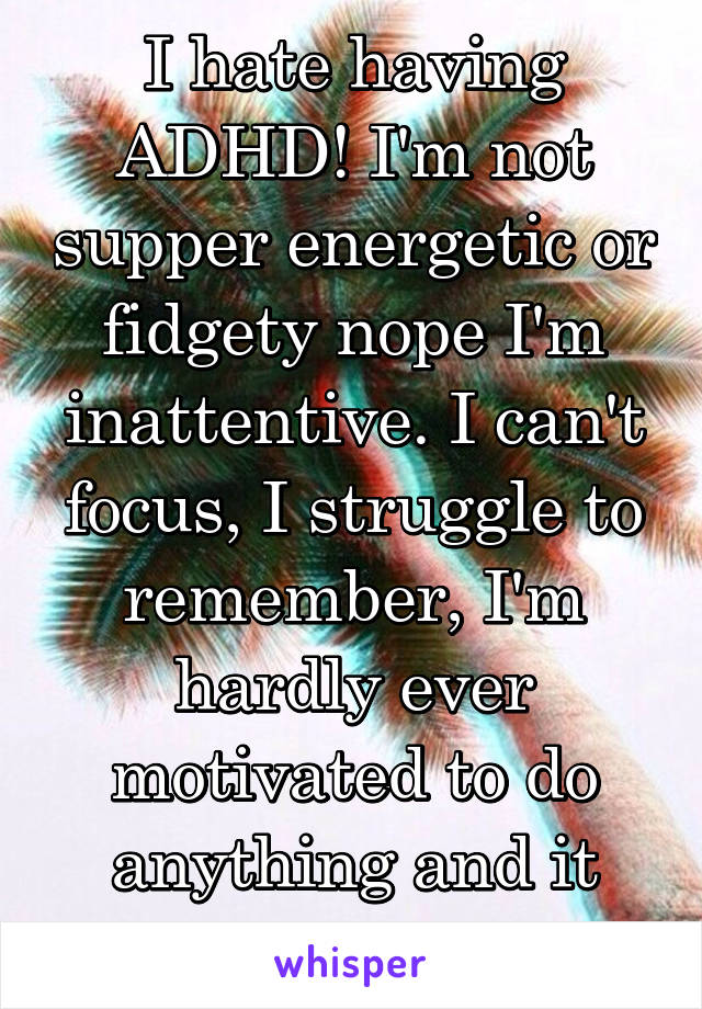 I hate having ADHD! I'm not supper energetic or fidgety nope I'm inattentive. I can't focus, I struggle to remember, I'm hardly ever motivated to do anything and it sucks I can't help it