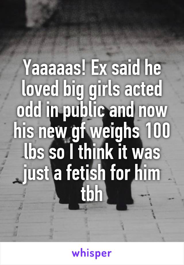 Yaaaaas! Ex said he loved big girls acted odd in public and now his new gf weighs 100 lbs so I think it was just a fetish for him tbh