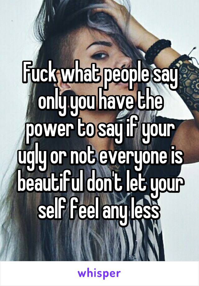 Fuck what people say only you have the power to say if your ugly or not everyone is beautiful don't let your self feel any less 