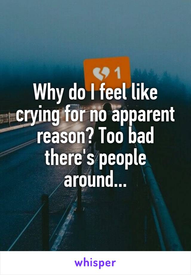 Why do I feel like crying for no apparent reason? Too bad there's people around...