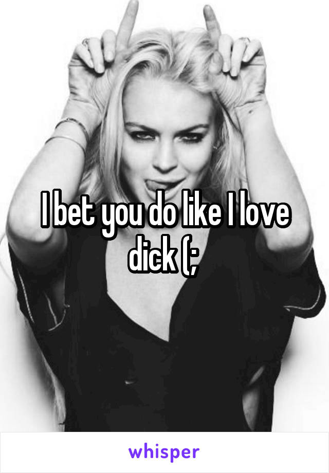 I bet you do like I love dick (; 