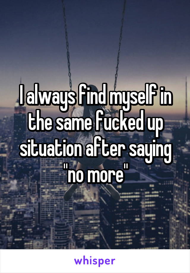 I always find myself in the same fucked up situation after saying "no more"