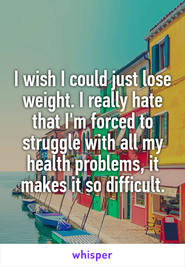 I wish I could just lose weight. I really hate that I'm forced to struggle with all my health problems, it makes it so difficult.