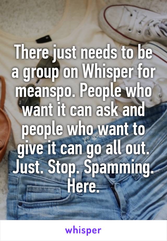 There just needs to be a group on Whisper for meanspo. People who want it can ask and people who want to give it can go all out. Just. Stop. Spamming. Here.