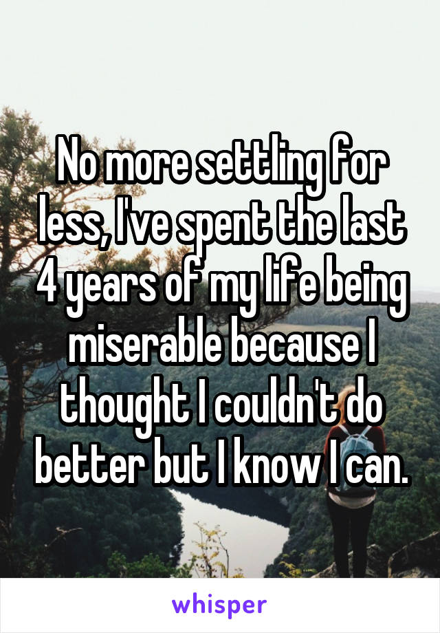 No more settling for less, I've spent the last 4 years of my life being miserable because I thought I couldn't do better but I know I can.