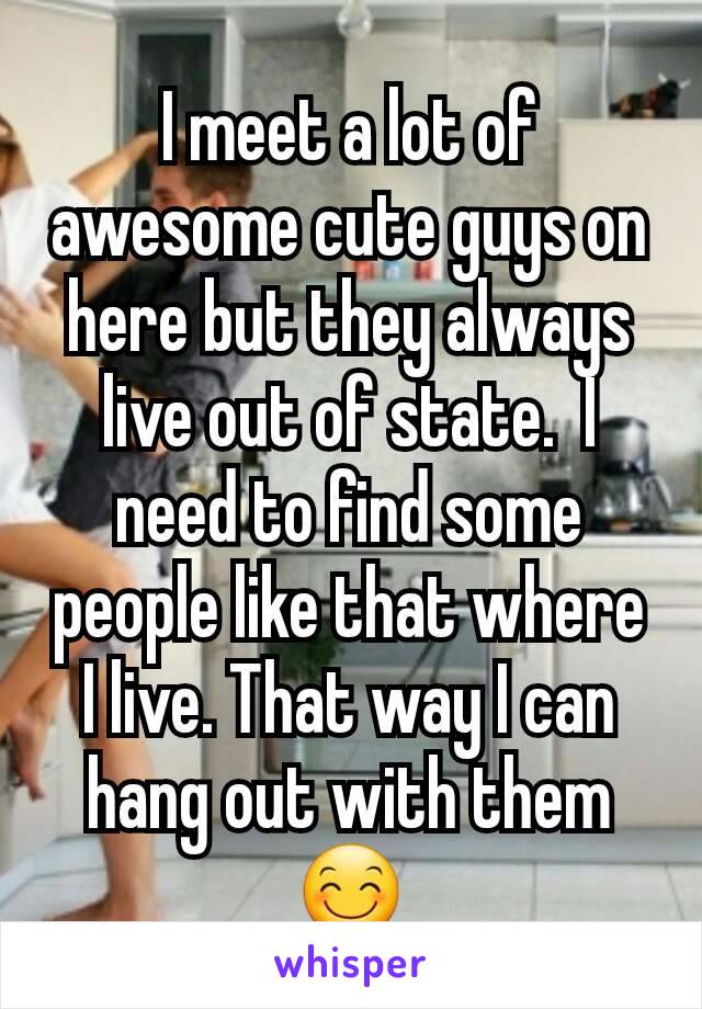 I meet a lot of awesome cute guys on here but they always live out of state.  I need to find some people like that where I live. That way I can hang out with them😊