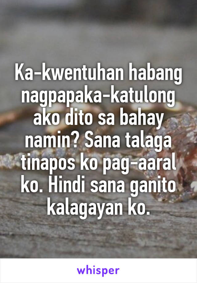 Ka-kwentuhan habang nagpapaka-katulong ako dito sa bahay namin? Sana talaga tinapos ko pag-aaral ko. Hindi sana ganito kalagayan ko.