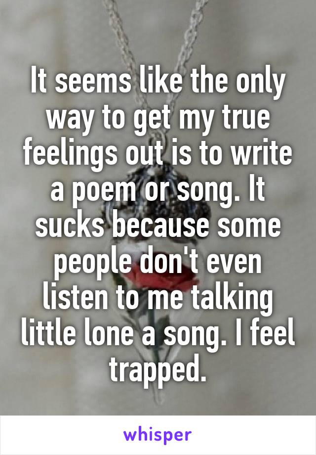 It seems like the only way to get my true feelings out is to write a poem or song. It sucks because some people don't even listen to me talking little lone a song. I feel trapped.