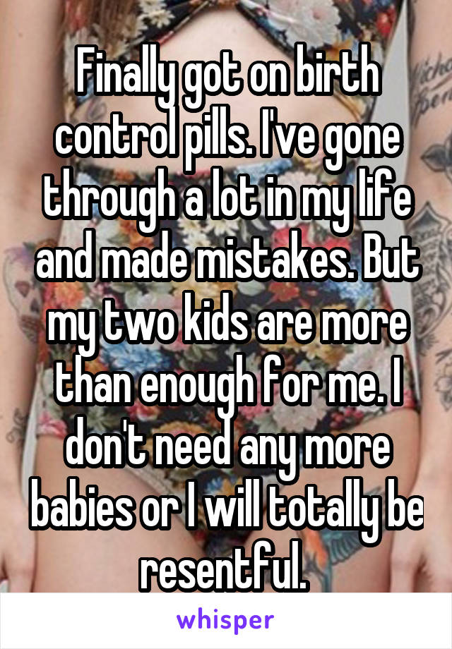 Finally got on birth control pills. I've gone through a lot in my life and made mistakes. But my two kids are more than enough for me. I don't need any more babies or I will totally be resentful. 