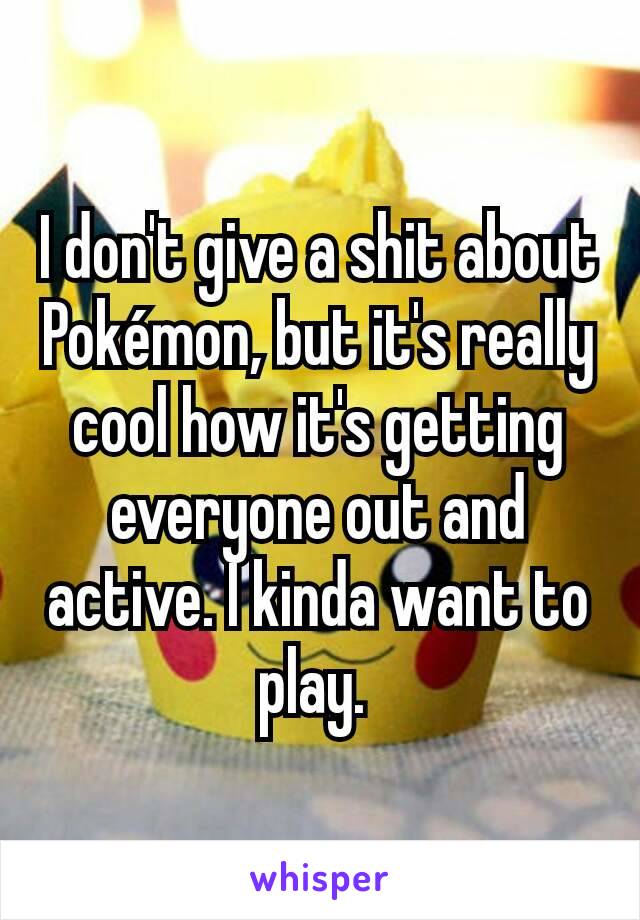 I don't give a shit about Pokémon, but it's really cool how it's getting everyone out and active. I kinda want to play. 