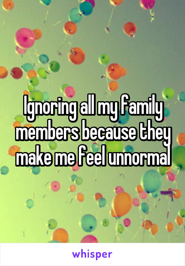 Ignoring all my family members because they make me feel unnormal