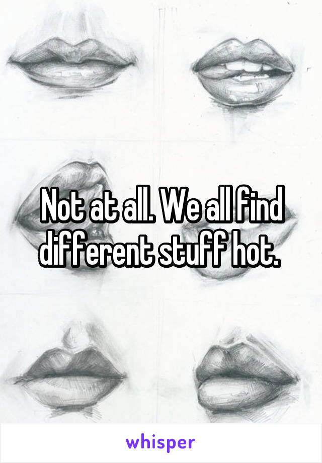 Not at all. We all find different stuff hot. 