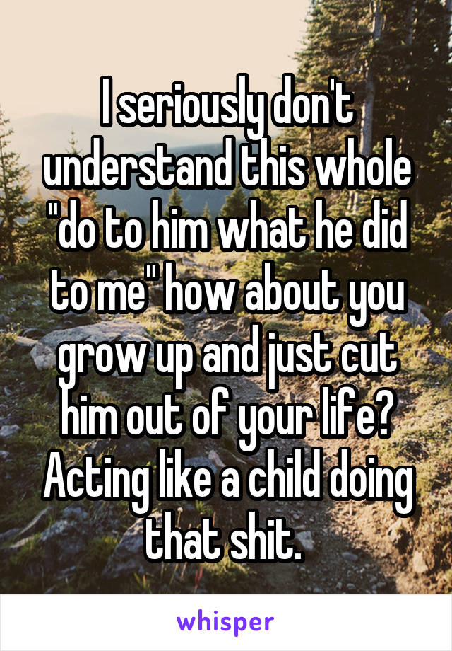 I seriously don't understand this whole "do to him what he did to me" how about you grow up and just cut him out of your life? Acting like a child doing that shit. 