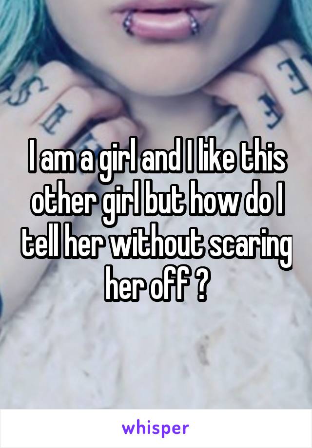 I am a girl and I like this other girl but how do I tell her without scaring her off ?