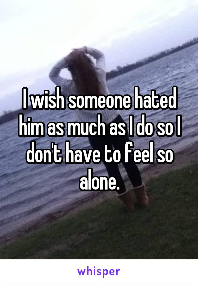 I wish someone hated him as much as I do so I don't have to feel so alone.