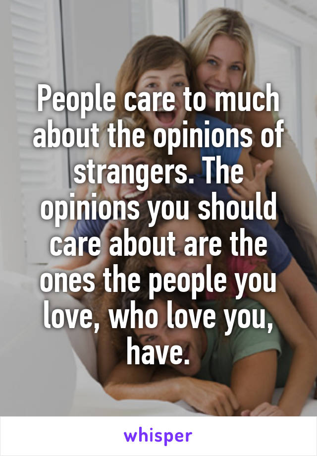 People care to much about the opinions of strangers. The opinions you should care about are the ones the people you love, who love you, have.