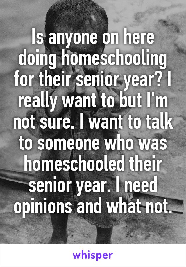 Is anyone on here doing homeschooling for their senior year? I really want to but I'm not sure. I want to talk to someone who was homeschooled their senior year. I need opinions and what not.  