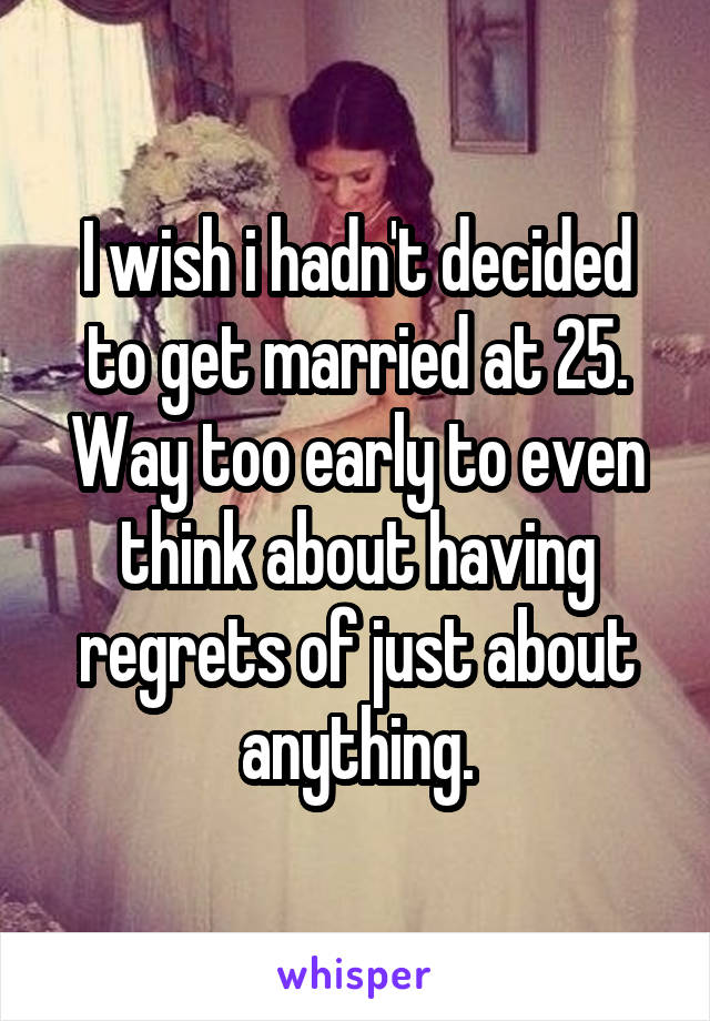 I wish i hadn't decided to get married at 25. Way too early to even think about having regrets of just about anything.