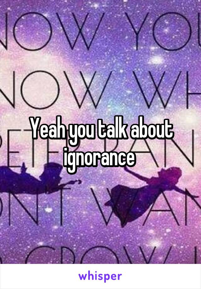 Yeah you talk about ignorance 