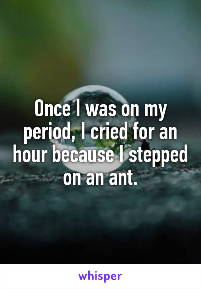 Once I was on my period, I cried for an hour because I stepped on an ant.