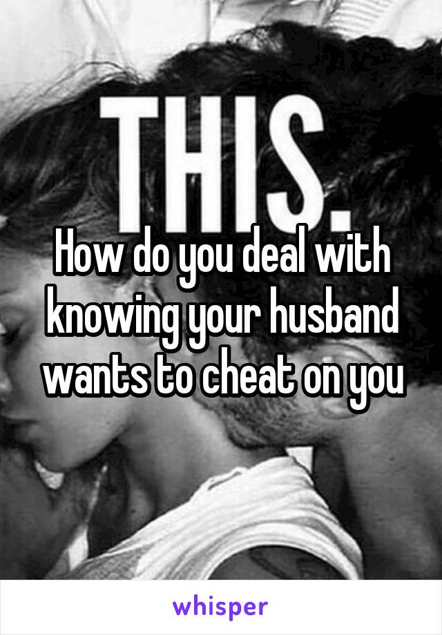 How do you deal with knowing your husband wants to cheat on you