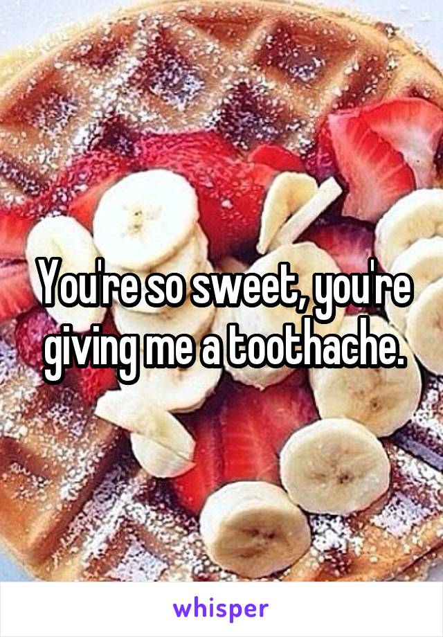 You're so sweet, you're giving me a toothache.