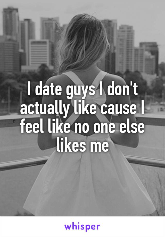 I date guys I don't actually like cause I feel like no one else likes me