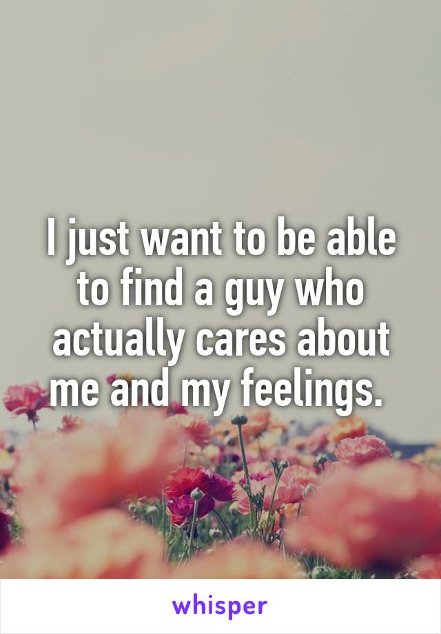 I just want to be able to find a guy who actually cares about me and my feelings. 