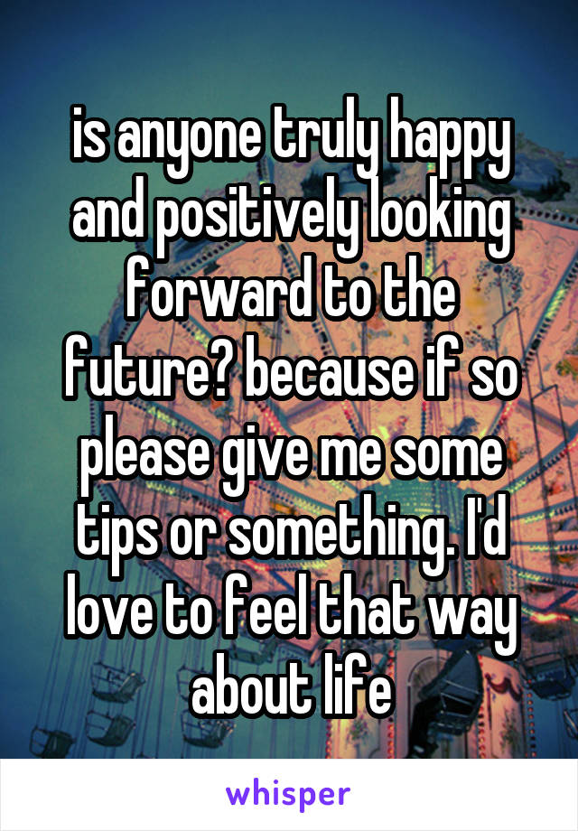 is anyone truly happy and positively looking forward to the future? because if so please give me some tips or something. I'd love to feel that way about life