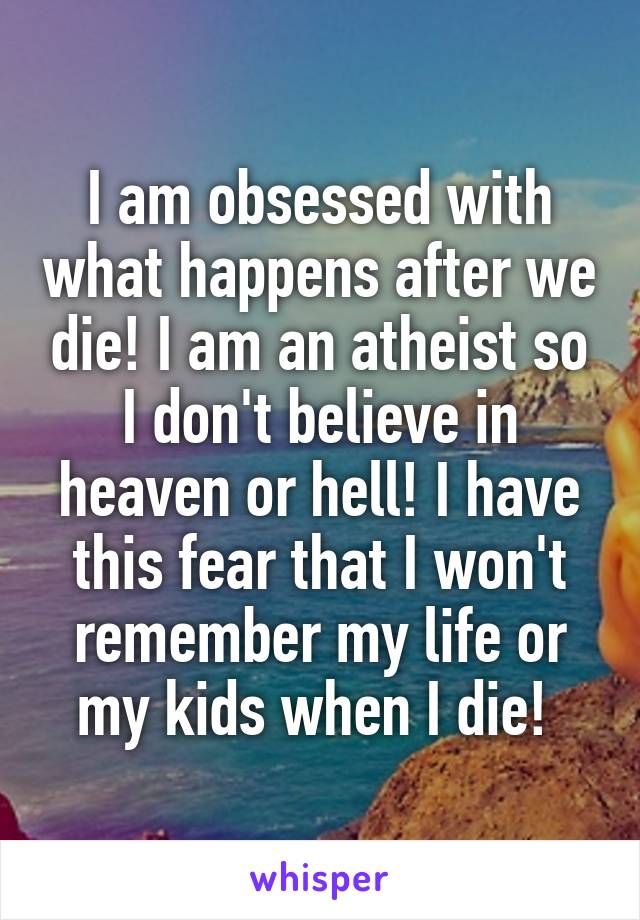 I am obsessed with what happens after we die! I am an atheist so I don't believe in heaven or hell! I have this fear that I won't remember my life or my kids when I die! 