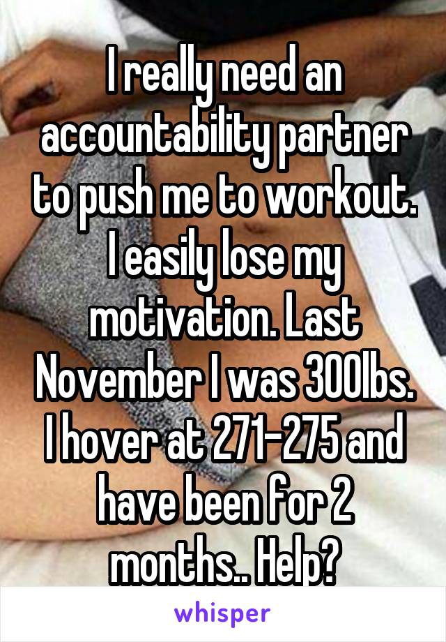 I really need an accountability partner to push me to workout. I easily lose my motivation. Last November I was 300lbs. I hover at 271-275 and have been for 2 months.. Help?