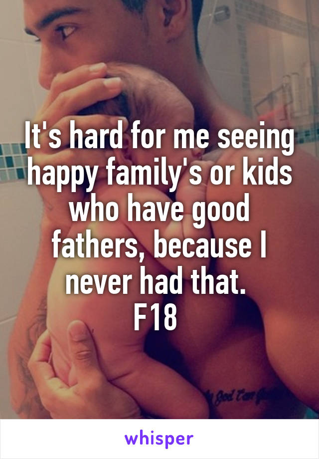 It's hard for me seeing happy family's or kids who have good fathers, because I never had that. 
F18 