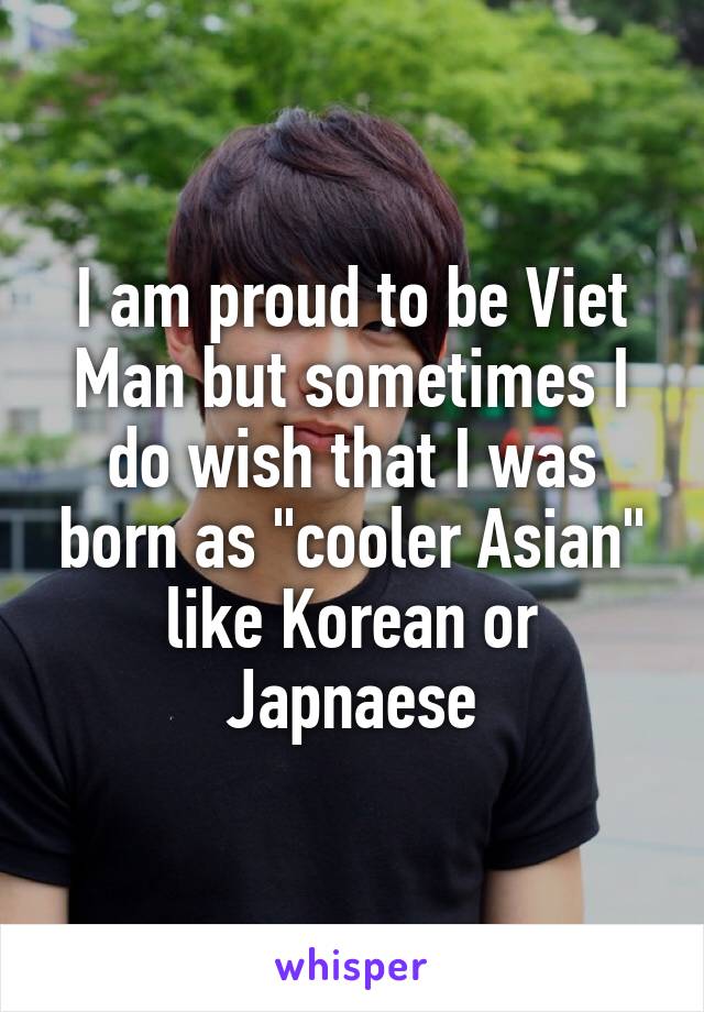 I am proud to be Viet Man but sometimes I do wish that I was born as "cooler Asian" like Korean or Japnaese