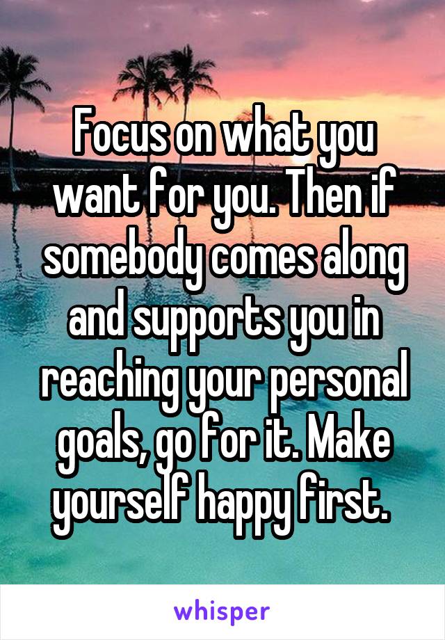 Focus on what you want for you. Then if somebody comes along and supports you in reaching your personal goals, go for it. Make yourself happy first. 