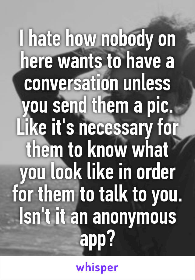 I hate how nobody on here wants to have a conversation unless you send them a pic. Like it's necessary for them to know what you look like in order for them to talk to you. Isn't it an anonymous app?