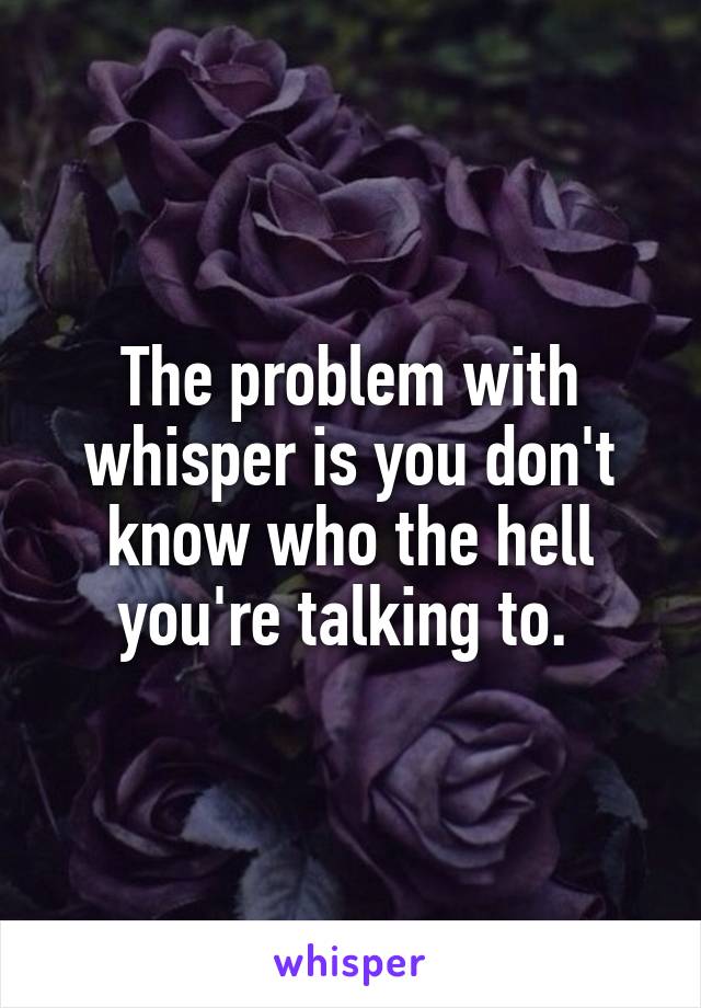 The problem with whisper is you don't know who the hell you're talking to. 