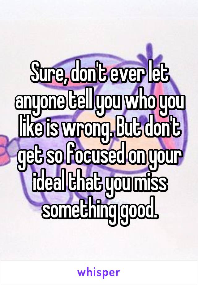 Sure, don't ever let anyone tell you who you like is wrong. But don't get so focused on your ideal that you miss something good.