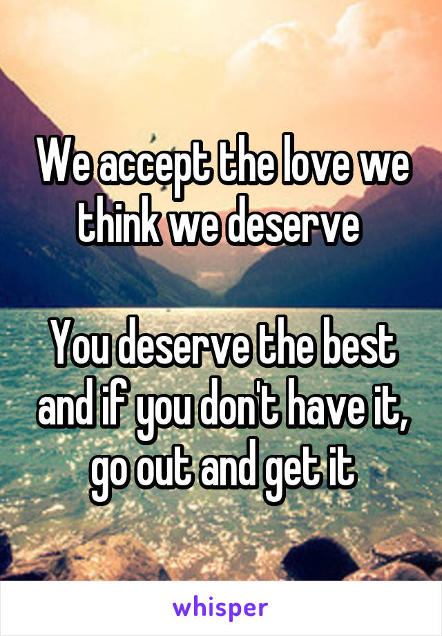 We accept the love we think we deserve 

You deserve the best and if you don't have it, go out and get it