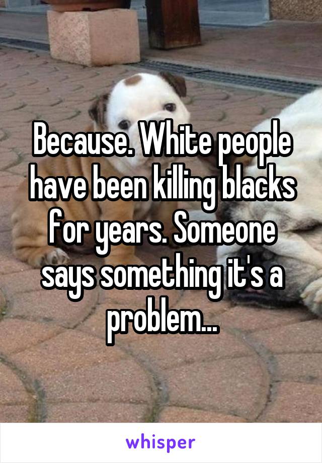 Because. White people have been killing blacks for years. Someone says something it's a problem...