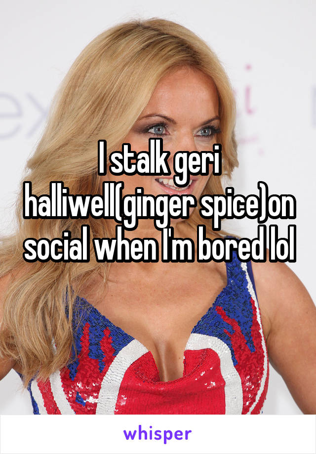 I stalk geri halliwell(ginger spice)on social when I'm bored lol 