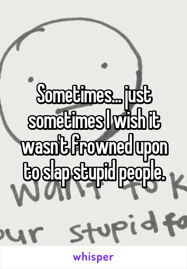 Sometimes... just sometimes I wish it wasn't frowned upon to slap stupid people.