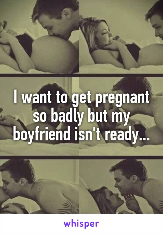 I want to get pregnant so badly but my boyfriend isn't ready...