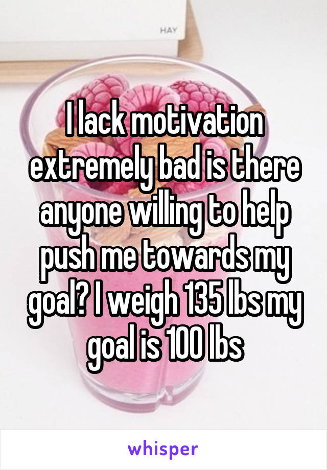 I lack motivation extremely bad is there anyone willing to help push me towards my goal? I weigh 135 lbs my goal is 100 lbs