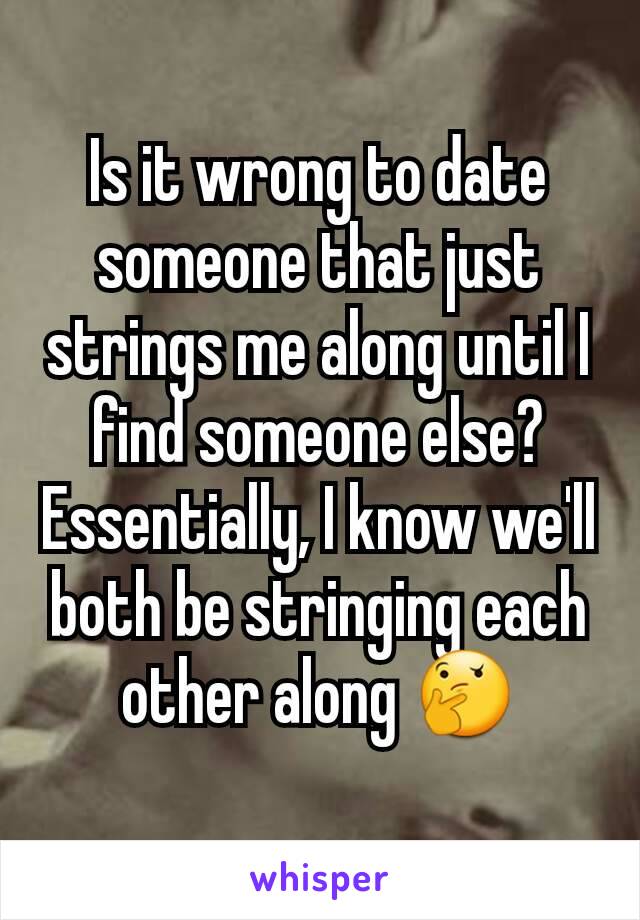 Is it wrong to date someone that just strings me along until I find someone else? Essentially, I know we'll both be stringing each other along 🤔