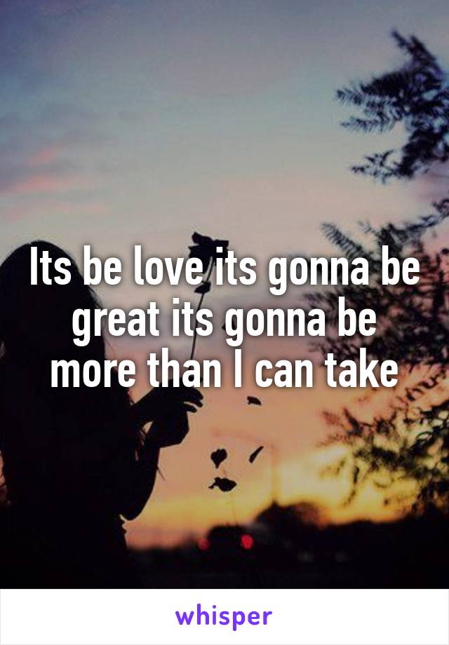 Its be love its gonna be great its gonna be more than I can take